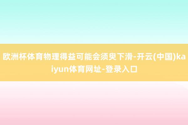 欧洲杯体育物理得益可能会须臾下滑-开云(中国)kaiyun体育网址-登录入口