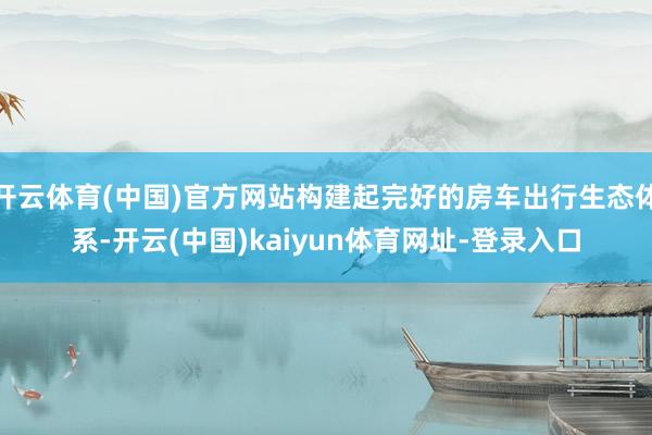 开云体育(中国)官方网站构建起完好的房车出行生态体系-开云(中国)kaiyun体育网址-登录入口
