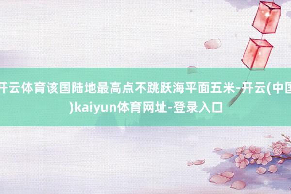 开云体育该国陆地最高点不跳跃海平面五米-开云(中国)kaiyun体育网址-登录入口