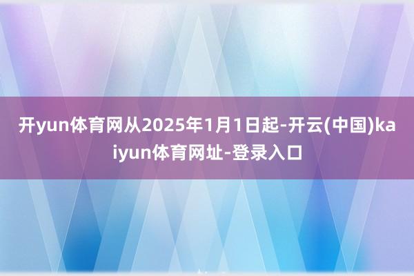 开yun体育网从2025年1月1日起-开云(中国)kaiyun体育网址-登录入口