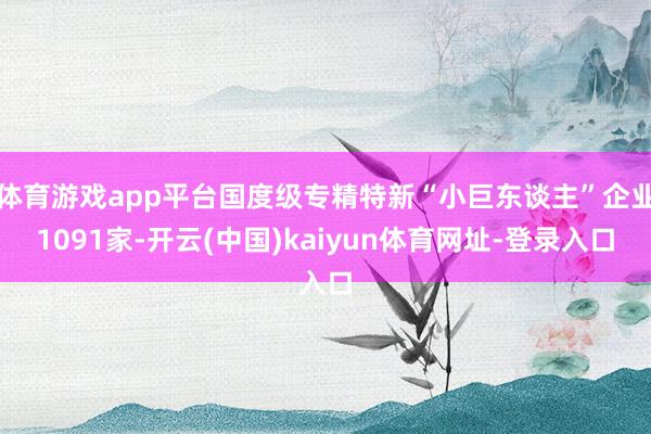 体育游戏app平台国度级专精特新“小巨东谈主”企业1091家-开云(中国)kaiyun体育网址-登录入口