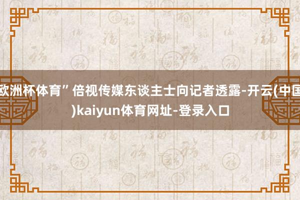 欧洲杯体育”倍视传媒东谈主士向记者透露-开云(中国)kaiyun体育网址-登录入口
