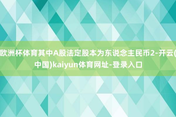 欧洲杯体育其中A股法定股本为东说念主民币2-开云(中国)kaiyun体育网址-登录入口
