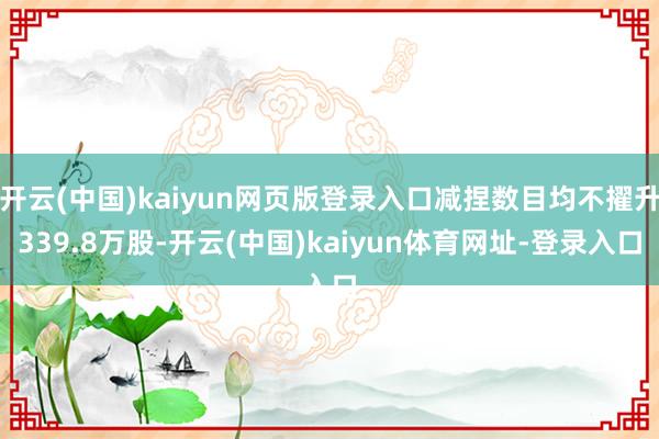 开云(中国)kaiyun网页版登录入口减捏数目均不擢升339.8万股-开云(中国)kaiyun体育网址-登录入口
