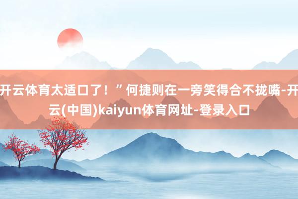 开云体育太适口了！”何捷则在一旁笑得合不拢嘴-开云(中国)kaiyun体育网址-登录入口