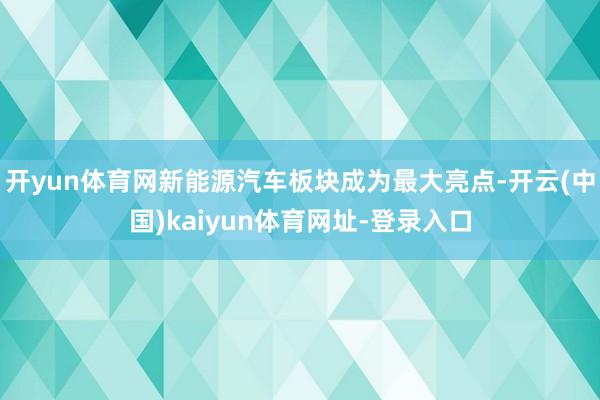 开yun体育网新能源汽车板块成为最大亮点-开云(中国)kaiyun体育网址-登录入口