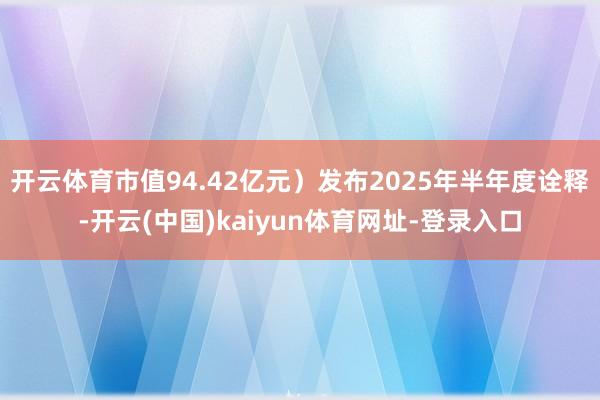 开云体育市值94.42亿元）发布2025年半年度诠释-开云(中国)kaiyun体育网址-登录入口
