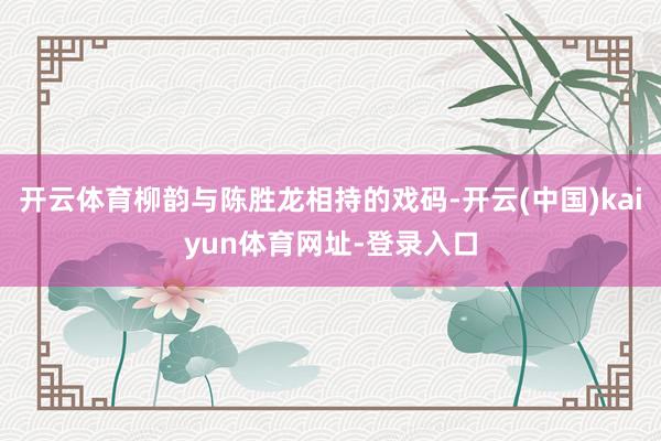 开云体育柳韵与陈胜龙相持的戏码-开云(中国)kaiyun体育网址-登录入口