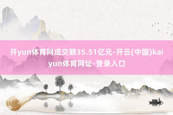 开yun体育网成交额35.51亿元-开云(中国)kaiyun体育网址-登录入口