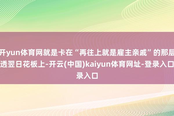开yun体育网就是卡在“再往上就是雇主亲戚”的那层透翌日花板上-开云(中国)kaiyun体育网址-登录入口