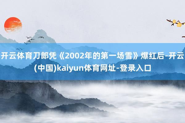 开云体育刀郎凭《2002年的第一场雪》爆红后-开云(中国)kaiyun体育网址-登录入口