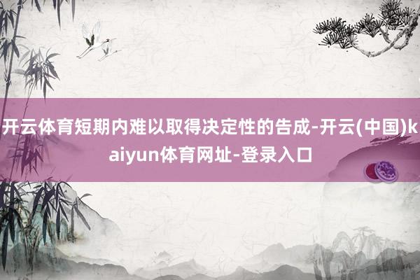 开云体育短期内难以取得决定性的告成-开云(中国)kaiyun体育网址-登录入口