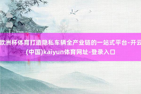 欧洲杯体育打造隐私车辆全产业链的一站式平台-开云(中国)kaiyun体育网址-登录入口