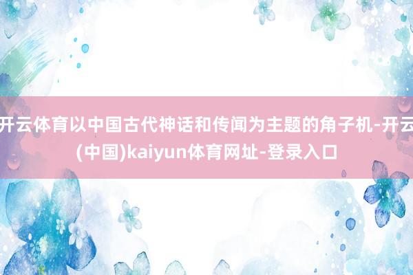 开云体育以中国古代神话和传闻为主题的角子机-开云(中国)kaiyun体育网址-登录入口