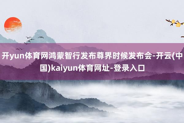 开yun体育网鸿蒙智行发布尊界时候发布会-开云(中国)kaiyun体育网址-登录入口