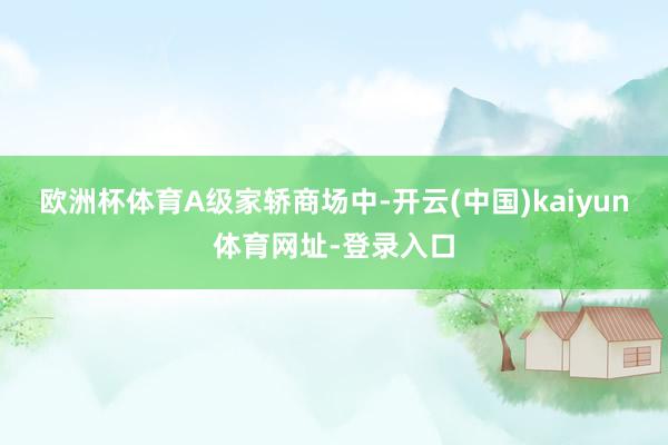 欧洲杯体育A级家轿商场中-开云(中国)kaiyun体育网址-登录入口