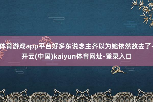 体育游戏app平台好多东说念主齐以为她依然故去了-开云(中国)kaiyun体育网址-登录入口