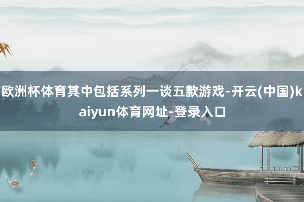 欧洲杯体育其中包括系列一谈五款游戏-开云(中国)kaiyun体育网址-登录入口