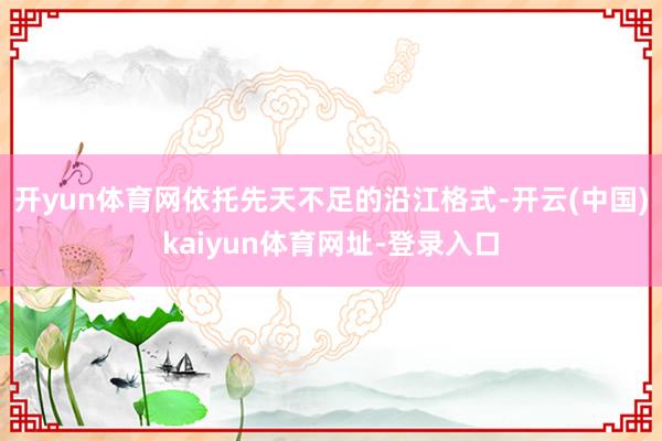 开yun体育网依托先天不足的沿江格式-开云(中国)kaiyun体育网址-登录入口