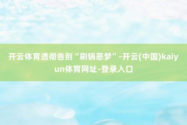 开云体育透彻告别“刷锅恶梦”-开云(中国)kaiyun体育网址-登录入口