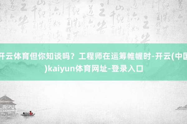 开云体育但你知谈吗？工程师在运筹帷幄时-开云(中国)kaiyun体育网址-登录入口