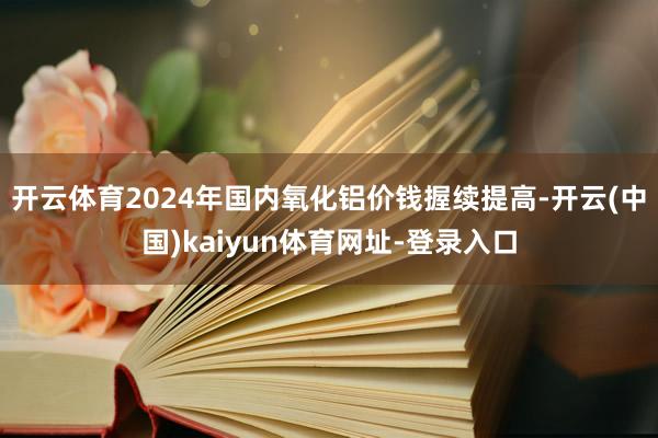 开云体育2024年国内氧化铝价钱握续提高-开云(中国)kaiyun体育网址-登录入口