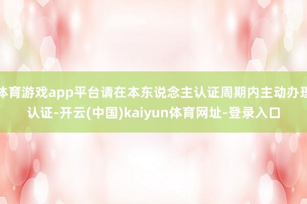 体育游戏app平台请在本东说念主认证周期内主动办理认证-开云(中国)kaiyun体育网址-登录入口