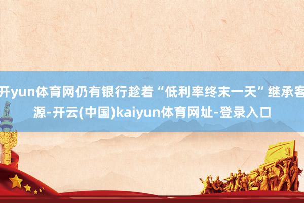 开yun体育网仍有银行趁着“低利率终末一天”继承客源-开云(中国)kaiyun体育网址-登录入口