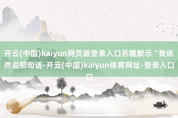 开云(中国)kaiyun网页版登录入口苏醒默示“我依然说那句话-开云(中国)kaiyun体育网址-登录入口