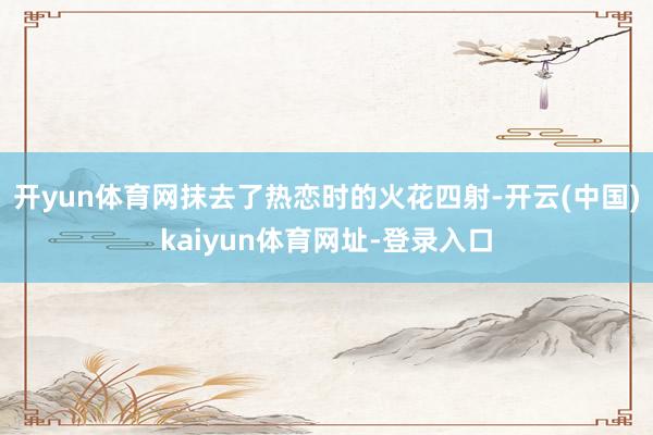 开yun体育网抹去了热恋时的火花四射-开云(中国)kaiyun体育网址-登录入口
