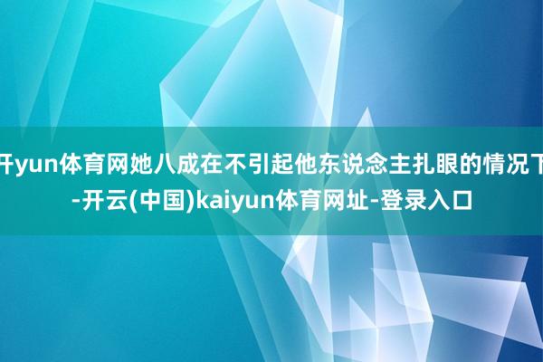 开yun体育网她八成在不引起他东说念主扎眼的情况下-开云(中国)kaiyun体育网址-登录入口