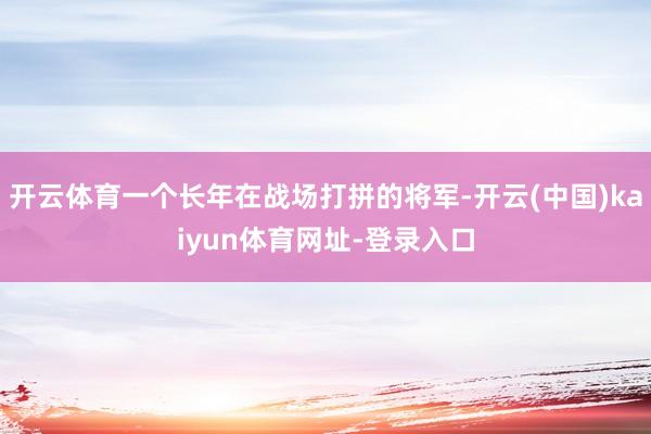 开云体育一个长年在战场打拼的将军-开云(中国)kaiyun体育网址-登录入口