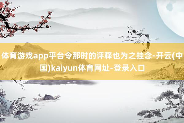 体育游戏app平台令那时的评释也为之挂念-开云(中国)kaiyun体育网址-登录入口