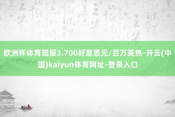 欧洲杯体育现报3.700好意思元/百万英热-开云(中国)kaiyun体育网址-登录入口