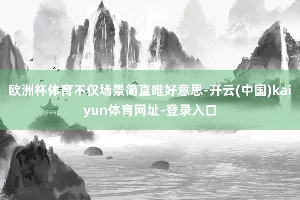 欧洲杯体育不仅场景简直唯好意思-开云(中国)kaiyun体育网址-登录入口