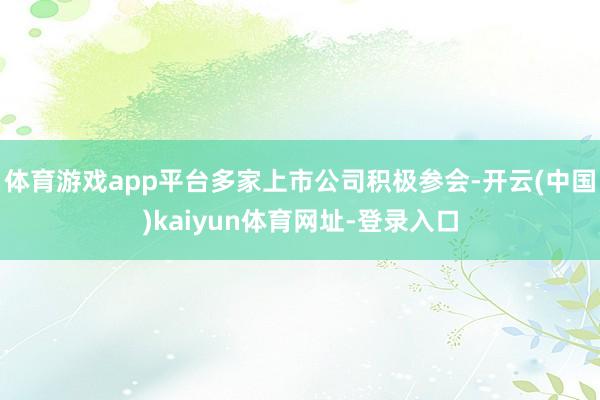 体育游戏app平台多家上市公司积极参会-开云(中国)kaiyun体育网址-登录入口