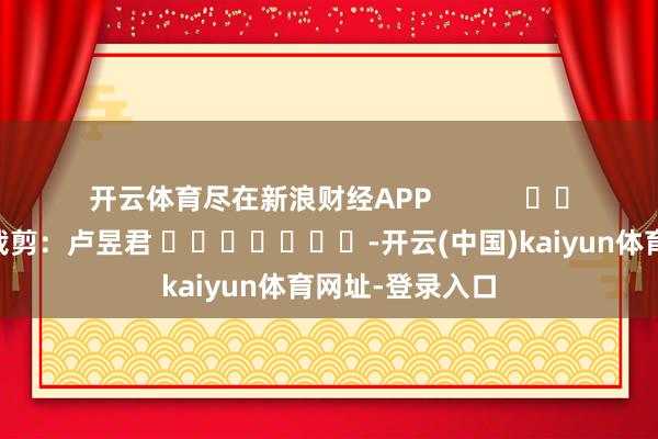 开云体育尽在新浪财经APP            						牵扯裁剪：卢昱君 							-开云(中国)kaiyun体育网址-登录入口