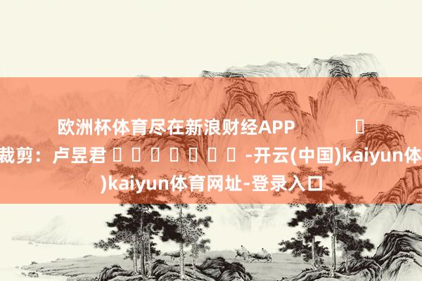 欧洲杯体育尽在新浪财经APP            						背负裁剪：卢昱君 							-开云(中国)kaiyun体育网址-登录入口