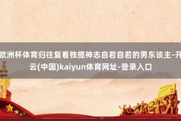 欧洲杯体育归往复看独揽神志自若自若的男东谈主-开云(中国)kaiyun体育网址-登录入口