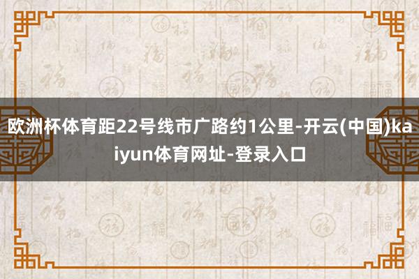 欧洲杯体育距22号线市广路约1公里-开云(中国)kaiyun体育网址-登录入口