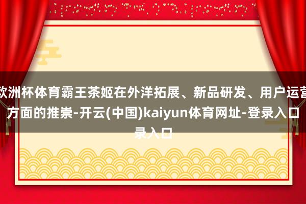 欧洲杯体育霸王茶姬在外洋拓展、新品研发、用户运营方面的推崇-开云(中国)kaiyun体育网址-登录入口