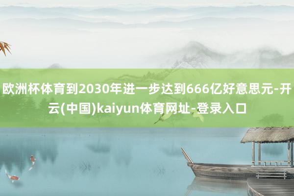 欧洲杯体育到2030年进一步达到666亿好意思元-开云(中国)kaiyun体育网址-登录入口