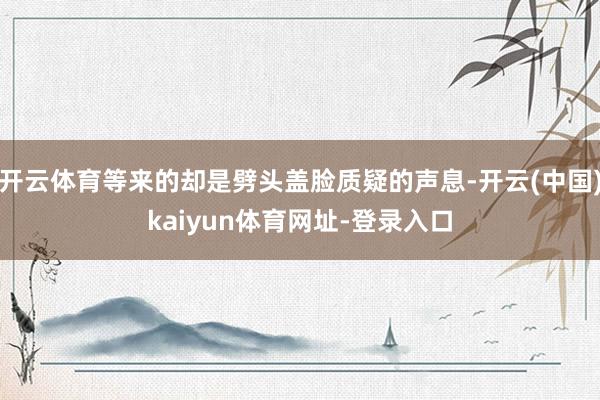 开云体育等来的却是劈头盖脸质疑的声息-开云(中国)kaiyun体育网址-登录入口
