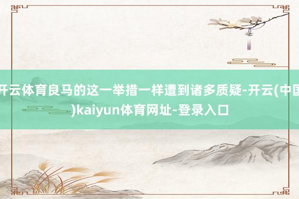 开云体育良马的这一举措一样遭到诸多质疑-开云(中国)kaiyun体育网址-登录入口
