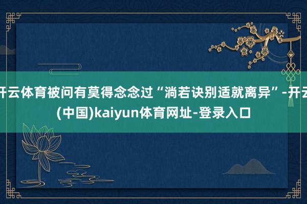 开云体育被问有莫得念念过“淌若诀别适就离异”-开云(中国)kaiyun体育网址-登录入口