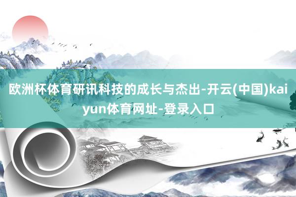 欧洲杯体育研讯科技的成长与杰出-开云(中国)kaiyun体育网址-登录入口