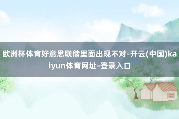 欧洲杯体育好意思联储里面出现不对-开云(中国)kaiyun体育网址-登录入口