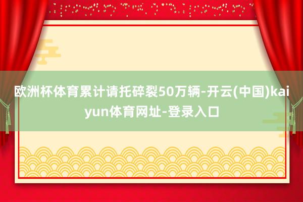 欧洲杯体育累计请托碎裂50万辆-开云(中国)kaiyun体育网址-登录入口