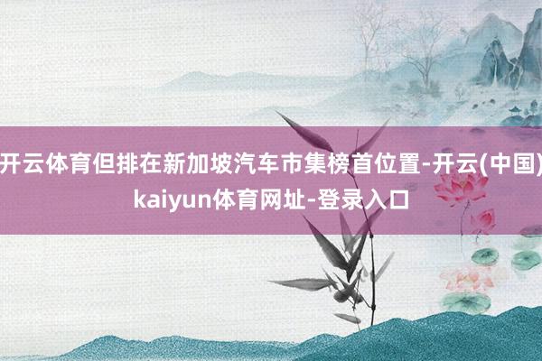 开云体育但排在新加坡汽车市集榜首位置-开云(中国)kaiyun体育网址-登录入口