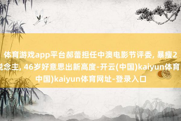 体育游戏app平台郝蕾担任中澳电影节评委, 暴瘦20斤惊艳世东说念主, 46岁好意思出新高度-开云(中国)kaiyun体育网址-登录入口